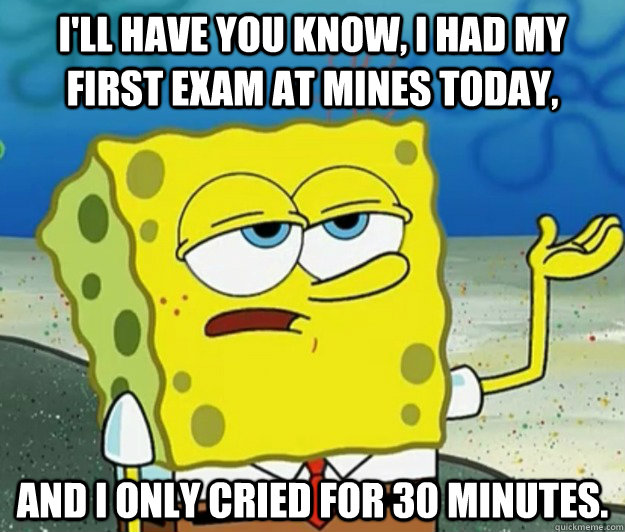 I'll have you know, I had my first exam at Mines today, and I only cried for 30 minutes.  Tough Spongebob