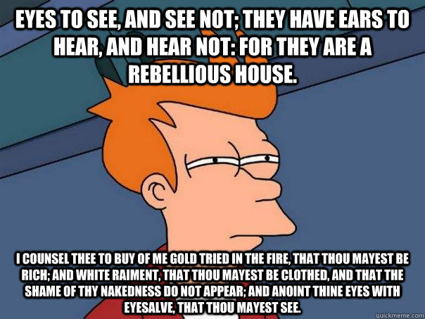 eyes to see, and see not; they have ears to hear, and hear not: for they are a rebellious house. I counsel thee to buy of me gold tried in the fire, that thou mayest be rich; and white raiment, that thou mayest be clothed, and that the shame of thy nakedn  Futurama Fry