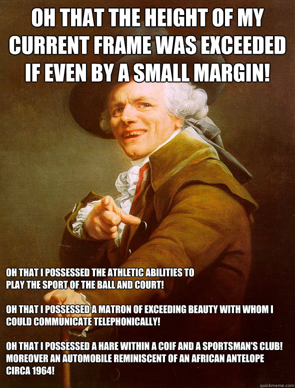 Oh that the height of my current frame was exceeded if even by a small margin! Oh that I possessed the athletic abilities to 
play the sport of the ball and court!

Oh that I possessed a matron of exceeding beauty with whom I could communicate telephonica - Oh that the height of my current frame was exceeded if even by a small margin! Oh that I possessed the athletic abilities to 
play the sport of the ball and court!

Oh that I possessed a matron of exceeding beauty with whom I could communicate telephonica  Joseph Ducreux