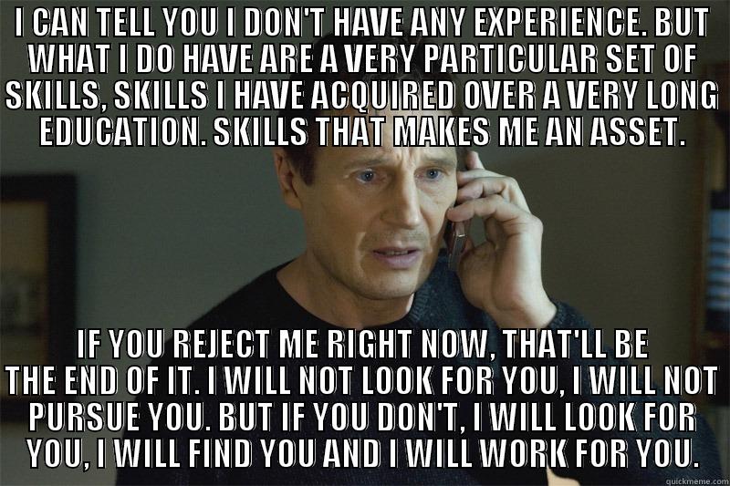 I CAN TELL YOU I DON'T HAVE ANY EXPERIENCE. BUT WHAT I DO HAVE ARE A VERY PARTICULAR SET OF SKILLS, SKILLS I HAVE ACQUIRED OVER A VERY LONG EDUCATION. SKILLS THAT MAKES ME AN ASSET. IF YOU REJECT ME RIGHT NOW, THAT'LL BE THE END OF IT. I WILL NOT LOOK FOR YOU, I WILL NOT PURSUE YOU. BUT IF YOU DON'T, I WILL LOOK FOR YOU, I WILL FIND YOU AND I WILL WORK FOR YOU. Misc