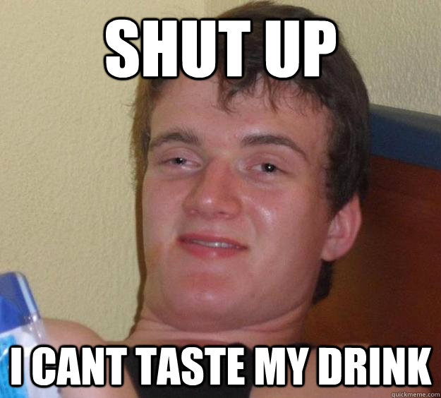 Shut up I cant taste my drink  10 Guy