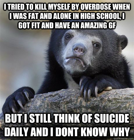 I tried to kill myself by overdose when I was fat and alone in High school, I got fit and have an amazing gf But I still think of suicide daily and I dont know why  Confession Bear