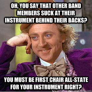 oh, you say that other band members suck at their instrument behind their backs? you must be first chair all-state for your instrument right?  Condescending Wonka