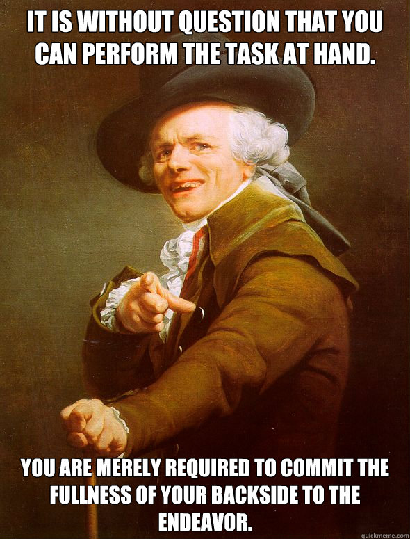 It is without question that you can perform the task at hand. You are merely required to commit the fullness of your backside to the endeavor.  Joseph Ducreux