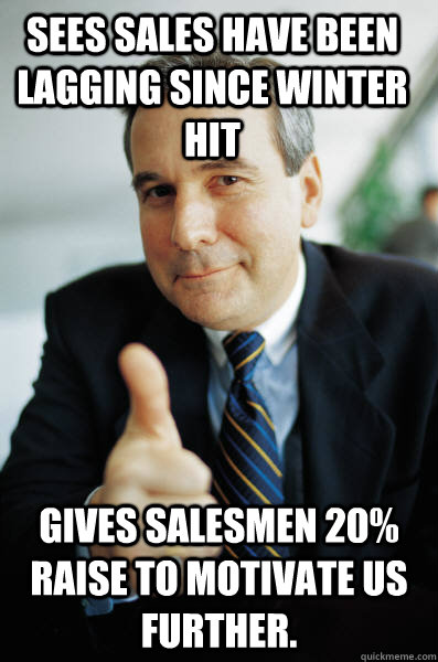 Sees sales have been lagging since Winter hit Gives salesmen 20% raise to motivate us further.  Good Guy Boss