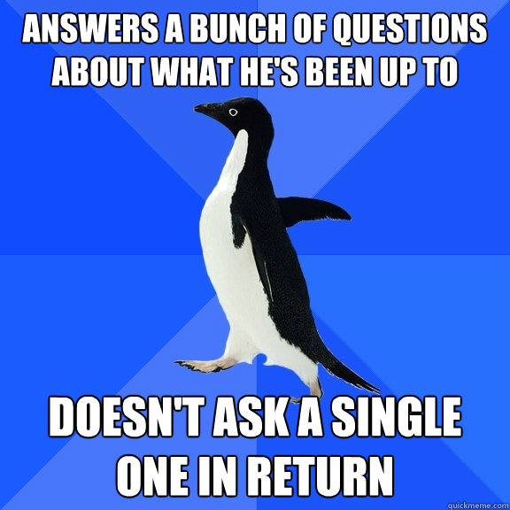 Answers a bunch of questions about what he's been up to Doesn't ask a single one in return  Socially Awkward Penguin