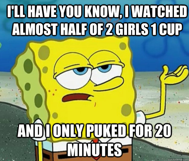 I'll have you know, I watched almost half of 2 girls 1 cup And I only puked for 20 minutes - I'll have you know, I watched almost half of 2 girls 1 cup And I only puked for 20 minutes  How tough am I