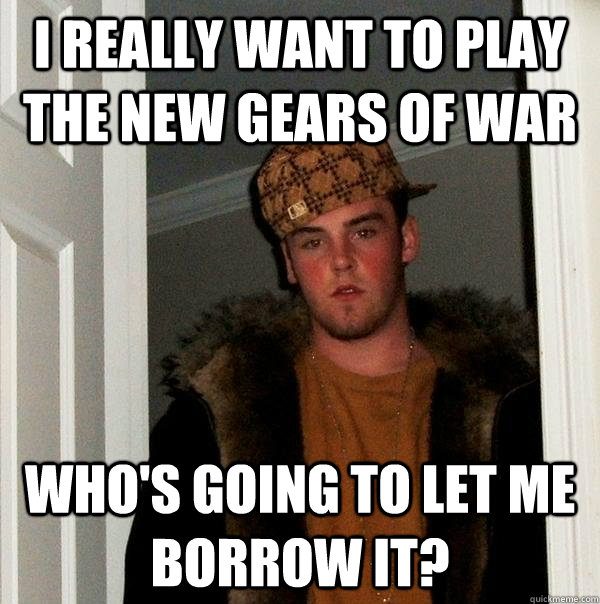 I really want to play the new gears of war who's going to let me borrow it?  Scumbag Steve