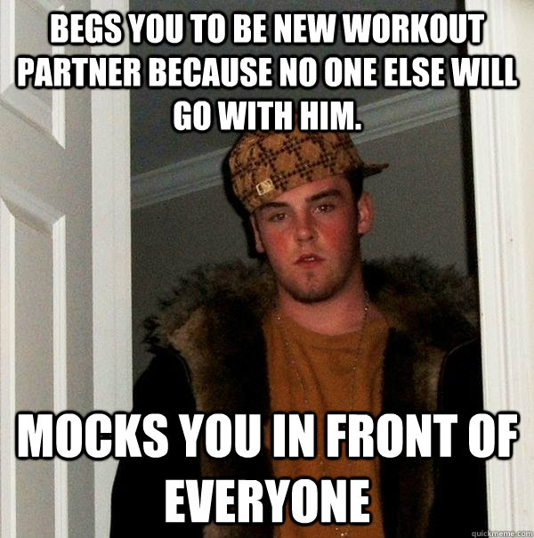 Begs you to be new workout partner because no one else will go with him. Mocks you in front of everyone  Scumbag Steve