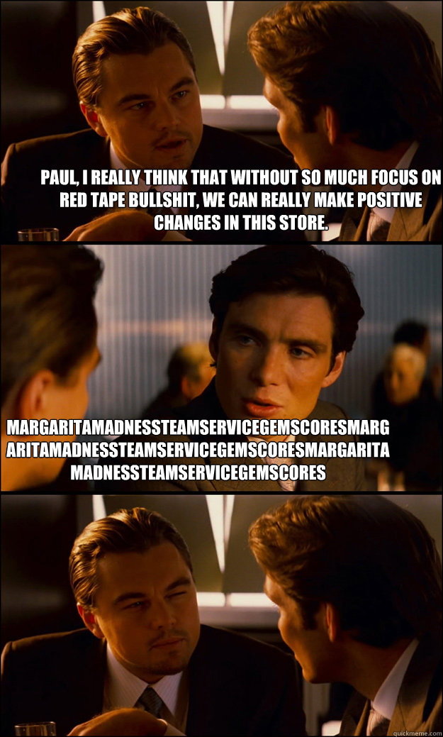 Paul, I really think that without so much focus on red tape bullshit, we can really make positive changes in this store. MargaritaMadnessTeamServiceGEMscoresMargaritaMadnessTeamServiceGEMscoresMargaritaMadnessTeamServiceGEMscores  Inception