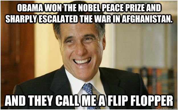 obama won the nobel peace prize and sharply escalated the war in afghanistan.  and they call me a flip flopper  Mitt Romney