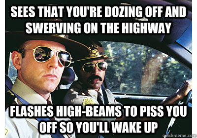 Sees that you're dozing off and swerving on the highway Flashes high-beams to piss you off so you'll wake up  Good Guy Cop