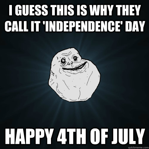 i guess this is why they call it 'independence' day happy 4th of july  Forever Alone