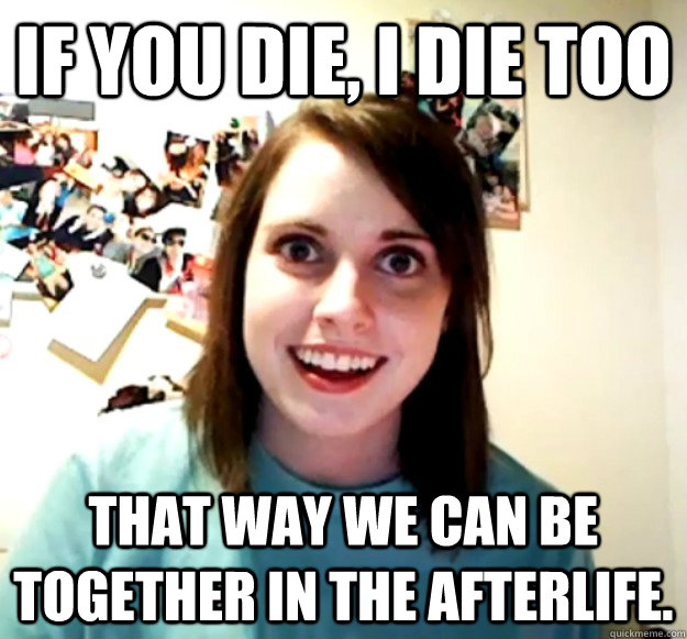 If you die, I die too that way we can be together in the afterlife.  - If you die, I die too that way we can be together in the afterlife.   Overly Attached Girlfriend