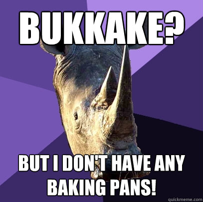 Bukkake? But I don't have any baking pans!  Sexually Oblivious Rhino