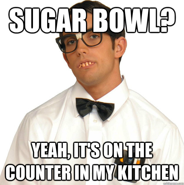 sugar bowl? yeah, it's on the counter in my kitchen  Sports Oblivious Nerd