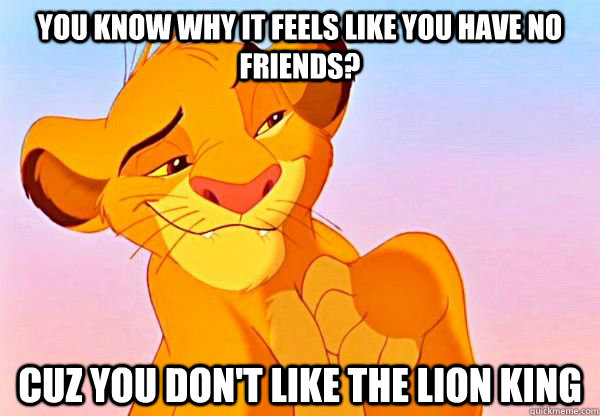 you know why it feels like you have no friends? Cuz you don't like the lion king  - you know why it feels like you have no friends? Cuz you don't like the lion king   DAT LION KING ASS