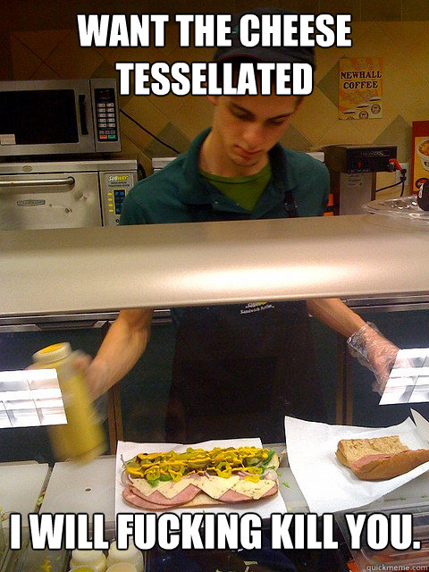 Want the Cheese tessellated I will fucking kill you.  Vengeful Subway Guy