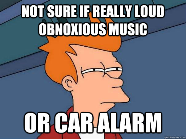 not sure if Really loud obnoxious music Or car alarm  Futurama Fry