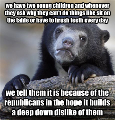 we have two young children and whenever they ask why they can't do things like sit on the table or have to brush teeth every day we tell them it is because of the republicans in the hope it builds a deep down dislike of them  Confession Bear