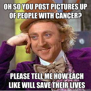 Oh so you post pictures up of people with cancer? Please tell me how each like will save their lives  willy wonka