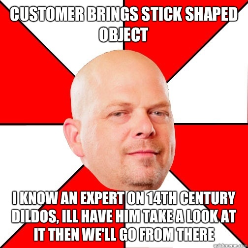 Customer brings stick shaped object  I know an expert on 14th century dildos, ill have him take a look at it then we'll go from there   Pawn Star