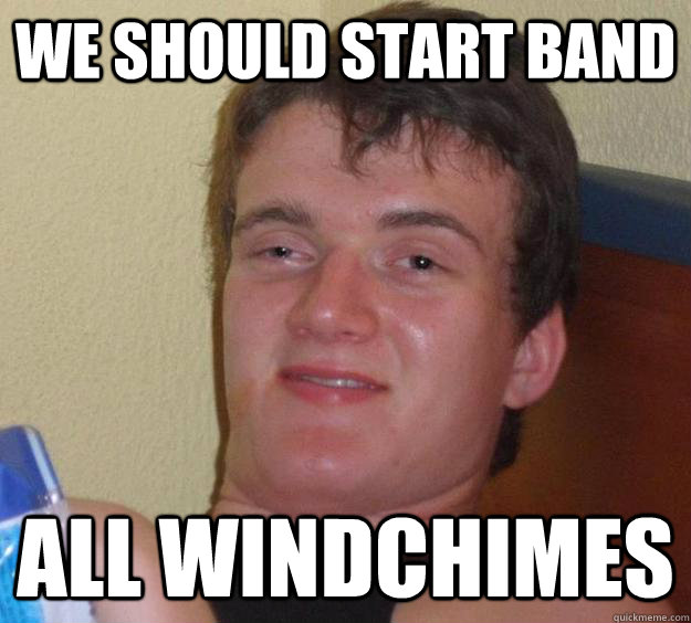 We should start band ALL WINDCHIMES  10 Guy