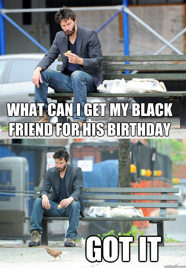 what can i get my black friend for his birthday got it  Sad Keanu