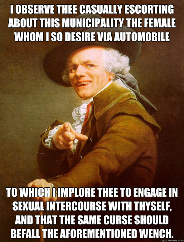 I observe thee casually escorting about this municipality the female whom I so desire via automobile To which I implore thee to engage in sexual intercourse with thyself, and that the same curse should befall the aforementioned wench.  Joseph Ducreux