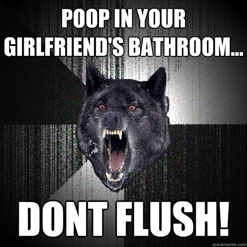 Poop in your girlfriend's bathroom... DONT FLUSH!  Insanity Wolf