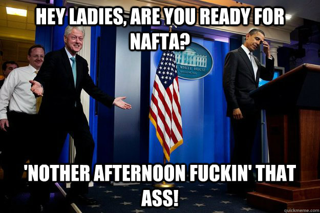 Hey ladies, are you ready for NAFTA? 'Nother afternoon fuckin' that ass!  Inappropriate Timing Bill Clinton