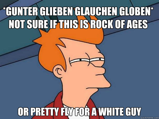 *gunter glieben glauchen globen*
Not sure if this is Rock of Ages  Or Pretty Fly for a white guy - *gunter glieben glauchen globen*
Not sure if this is Rock of Ages  Or Pretty Fly for a white guy  Futurama Fry