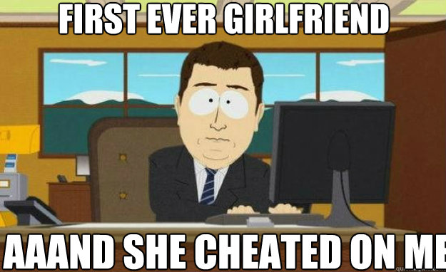 First ever girlfriend  aaand she cheated on me  aaaand its gone