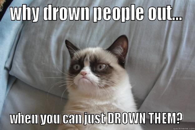 WHY DROWN PEOPLE OUT... WHEN YOU CAN JUST DROWN THEM? Grumpy Cat