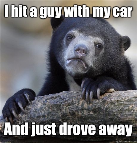 I hit a guy with my car  And just drove away - I hit a guy with my car  And just drove away  Confession Bear