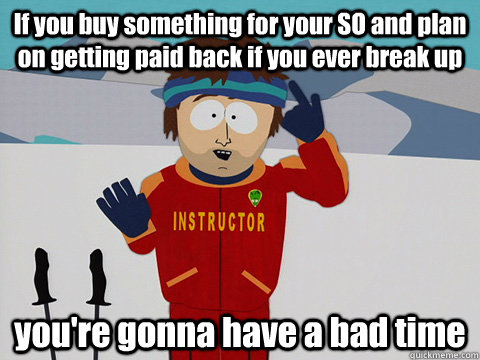 If you buy something for your SO and plan on getting paid back if you ever break up you're gonna have a bad time - If you buy something for your SO and plan on getting paid back if you ever break up you're gonna have a bad time  Youre gonna have a bad time