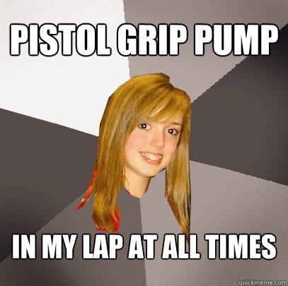 pistol grip pump in my lap at all times - pistol grip pump in my lap at all times  Musically Oblivious 8th Grader