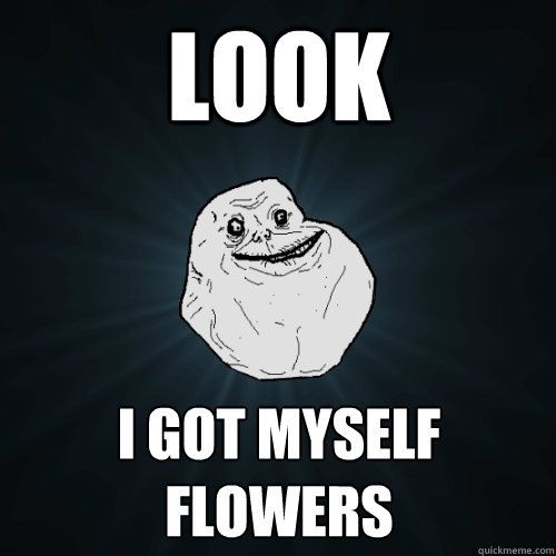 Look I got myself flowers  Forever Alone