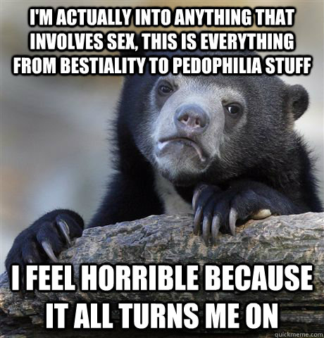 I'm actually into anything that involves sex, this is everything from bestiality to pedophilia stuff I feel horrible because it all turns me on - I'm actually into anything that involves sex, this is everything from bestiality to pedophilia stuff I feel horrible because it all turns me on  Confession Bear