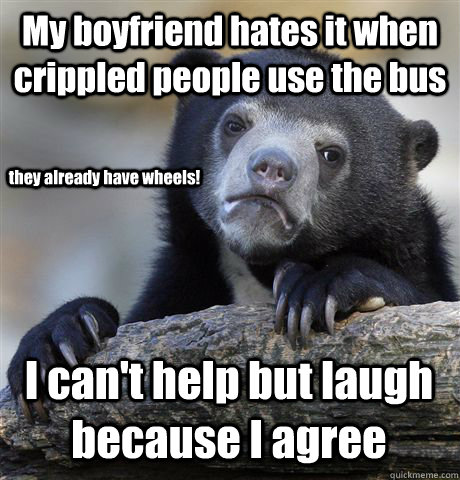 My boyfriend hates it when crippled people use the bus I can't help but laugh because I agree they already have wheels!  Confession Bear