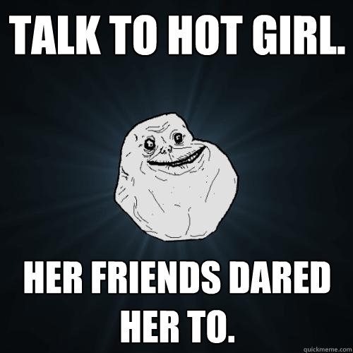 Talk to hot girl. Her friends dared her to.  Forever Alone