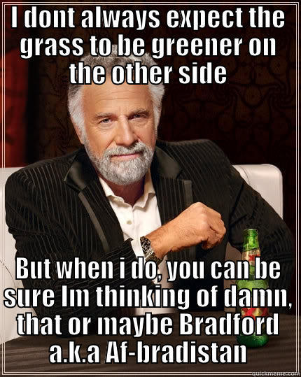 I DONT ALWAYS EXPECT THE GRASS TO BE GREENER ON THE OTHER SIDE BUT WHEN I DO, YOU CAN BE SURE IM THINKING OF DAMN, THAT OR MAYBE BRADFORD A.K.A AF-BRADISTAN The Most Interesting Man In The World