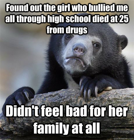 Found out the girl who bullied me all through high school died at 25 from drugs Didn't feel bad for her family at all  Confession Bear