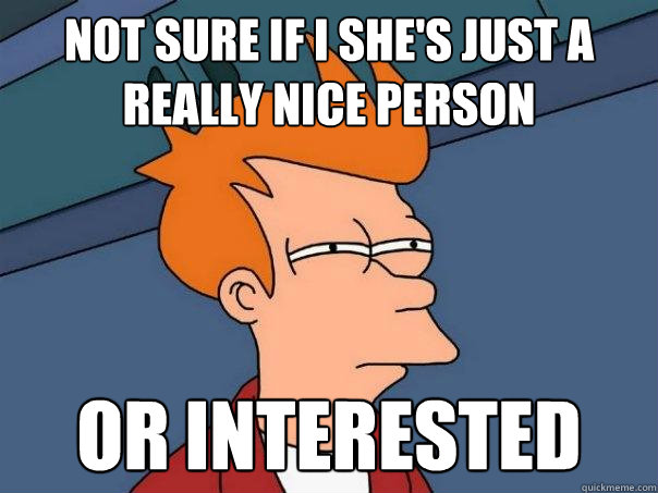 Not sure if I she's just a really nice person or interested  Futurama Fry