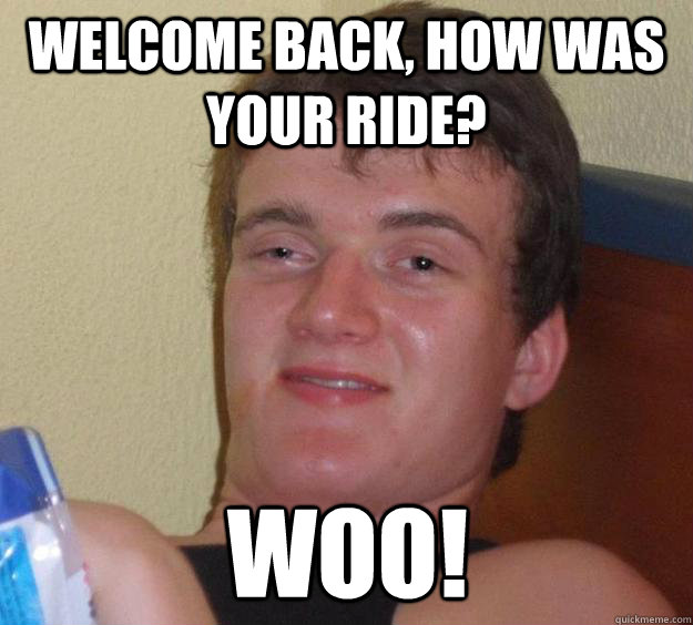 Welcome back, how was your ride? woo!  10 Guy