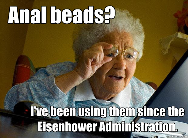 Anal beads? I've been using them since the Eisenhower Administration.  Grandma finds the Internet