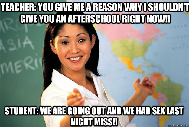 Teacher: You give me a reason why i shouldn't give you an afterschool right now!! Student: We are going out and we had sex last night miss!!  Unhelpful High School Teacher