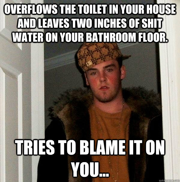 Overflows the toilet in your house and leaves two inches of shit water on your bathroom floor. tries to blame it on you...  Scumbag Steve