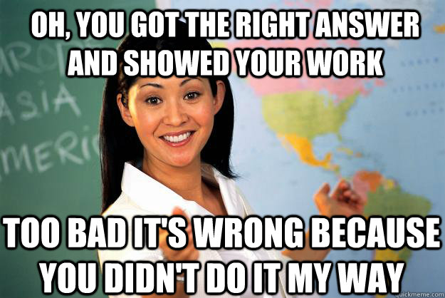 OH, YOU GOT THE RIGHT ANSWER AND SHOWED YOUR WORK TOO BAD IT'S WRONG BECAUSE YOU DIDN'T DO IT MY WAY   Unhelpful High School Teacher