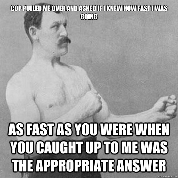 cop pulled me over and asked if i knew how fast i was going as fast as you were when you caught up to me was the appropriate answer - cop pulled me over and asked if i knew how fast i was going as fast as you were when you caught up to me was the appropriate answer  overly manly man